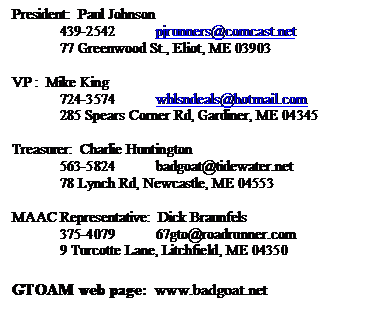 Text Box: President:  Paul Johnson  
439-2542	pjrunners@comcast.net 
77 Greenwood St., Eliot, ME 03903

VP :  Mike King
724-3574	whlsndeals@aol.com
285 Spears Corner Rd, Gardiner, ME 04345

Treasurer:  Charlie Huntington 
563-5824	badgoat@tidewater.net
78 Lynch Rd, Newcastle, ME 04553

MAAC Representative:  Dick Braunfels  
375-4079	67gto@adelphia.net
9 Turcotte Lane, Litchfield, ME 04350

GTOAM web page:  www.badgoat.net
